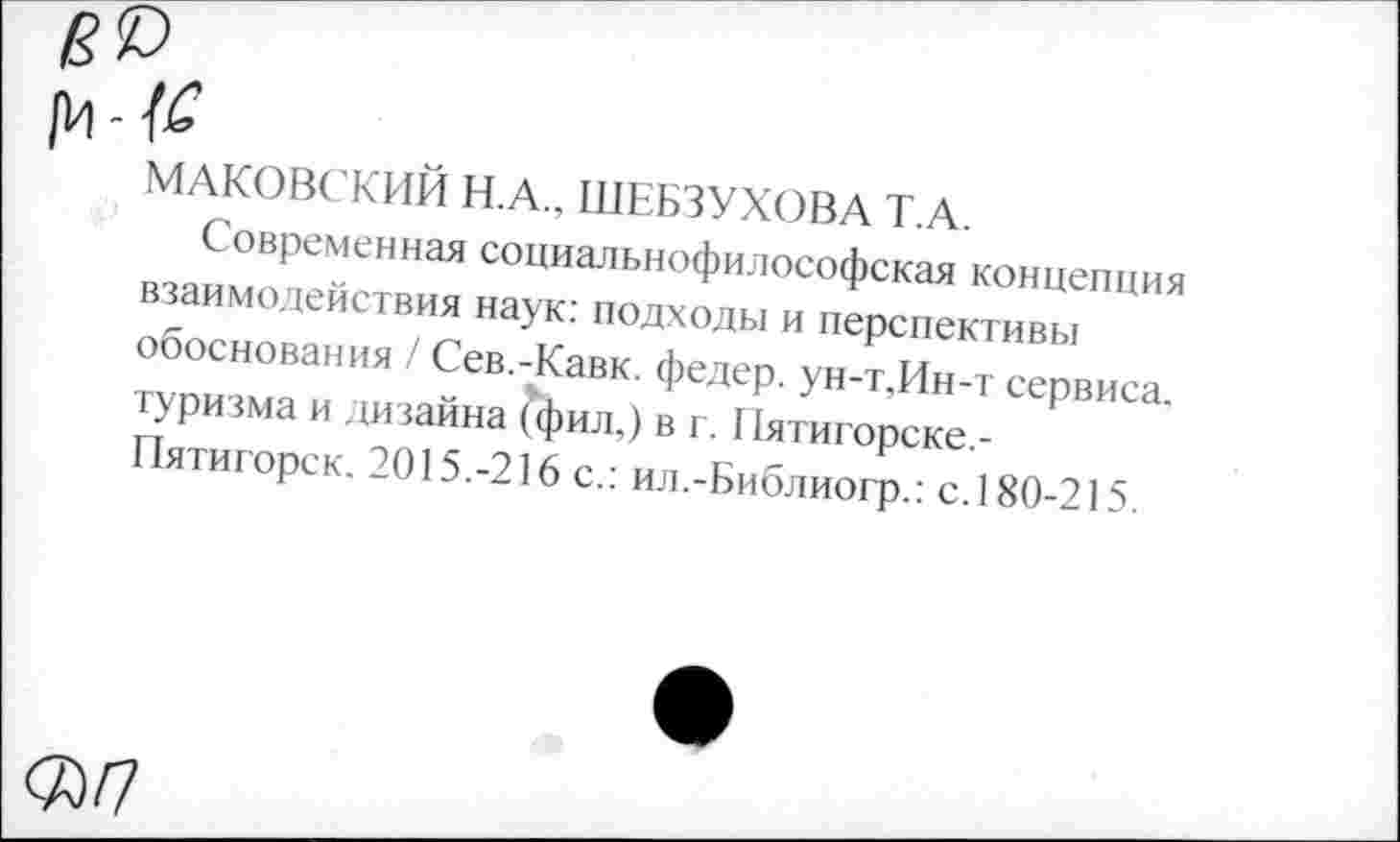 ﻿[И - №
МАКОВСКИЙ Н.А., ШЕБЗУХОВА Т.А.
Современная социальнофилософская концепция взаимодействия наук; подходы и перспективы обоснования / Сев.-Кавк, федер. ун-т,Ин-т сервиса, туризма и дизайна (фил,) в г. I Вггигорске,-Пятигорск. 2015.-216 с.: ил.-Библиогр.: с.180-215.
<7Э/7